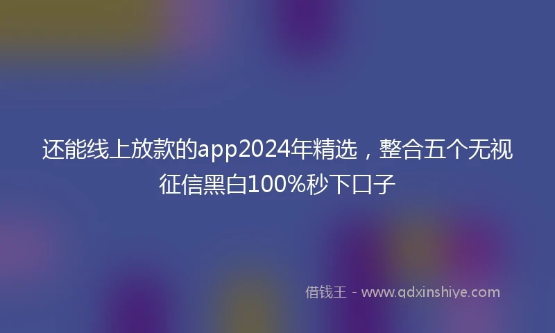 还能线上放款的app2024年精选，整合五个无视征信黑白100%秒下口子