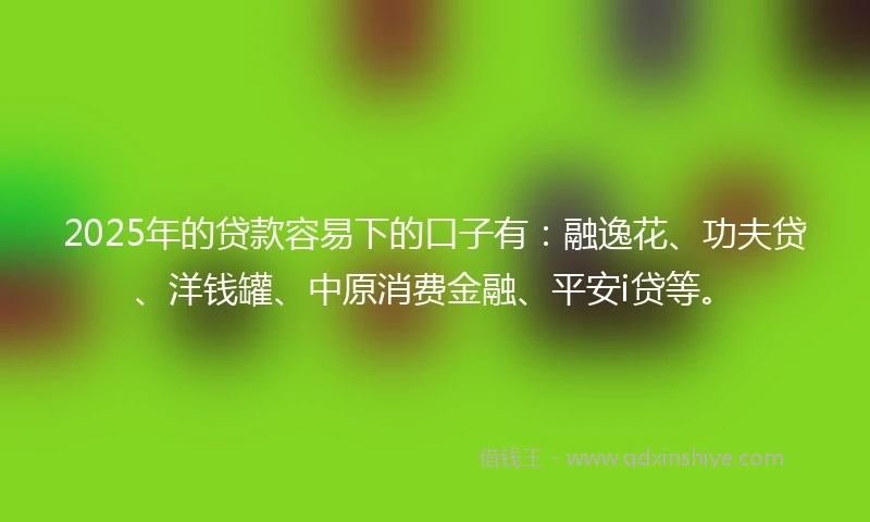 2025年的贷款容易下的口子有：融逸花、功夫贷、洋钱罐、中原消费金融、平安i贷等。
