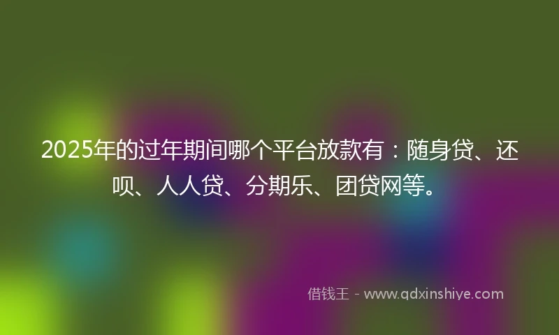 2025年的过年期间哪个平台放款有：随身贷、还呗、人人贷、分期乐、团贷网等。