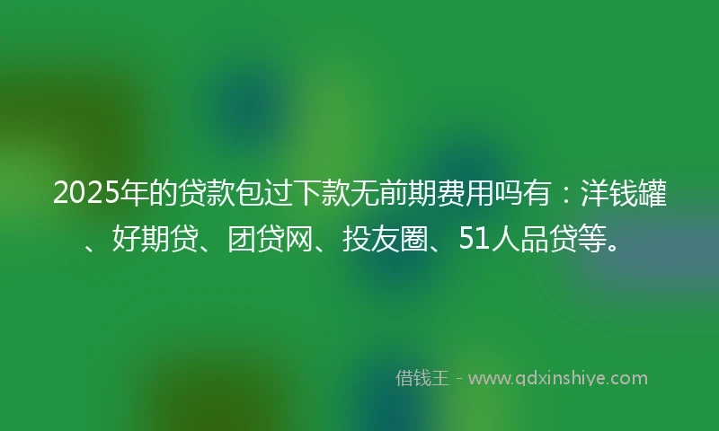 2025年的贷款包过下款无前期费用吗有：洋钱罐、好期贷、团贷网、投友圈、51人品贷等。