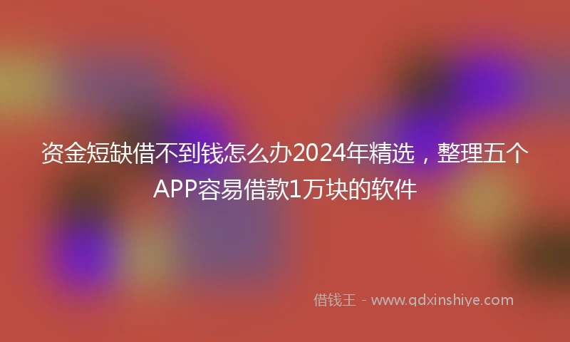 资金短缺借不到钱怎么办2024年精选，整理五个APP容易借款1万块的软件