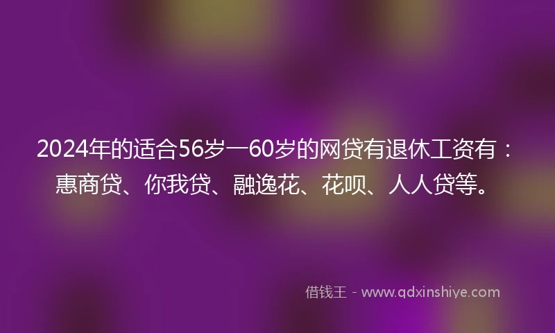 2024年的适合56岁一60岁的网贷有退休工资有：惠商贷、你我贷、融逸花、花呗、人人贷等。