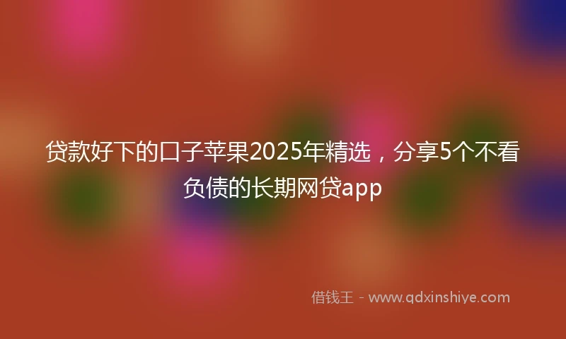 贷款好下的口子苹果2025年精选，分享5个不看负债的长期网贷app