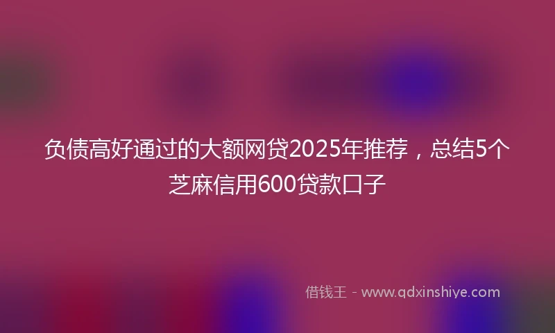 负债高好通过的大额网贷2025年推荐，总结5个芝麻信用600贷款口子