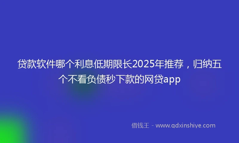 贷款软件哪个利息低期限长2025年推荐，归纳五个不看负债秒下款的网贷app