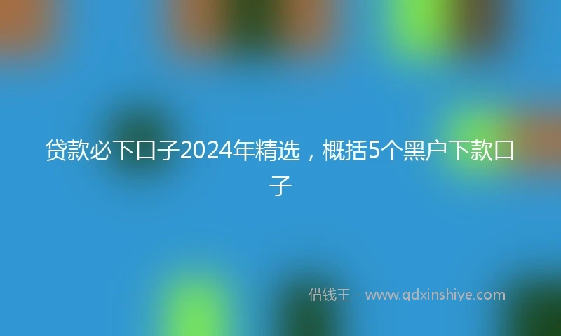 贷款必下口子2024年精选，概括5个黑户下款口子