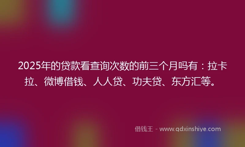 2025年的贷款看查询次数的前三个月吗有：拉卡拉、微博借钱、人人贷、功夫贷、东方汇等。