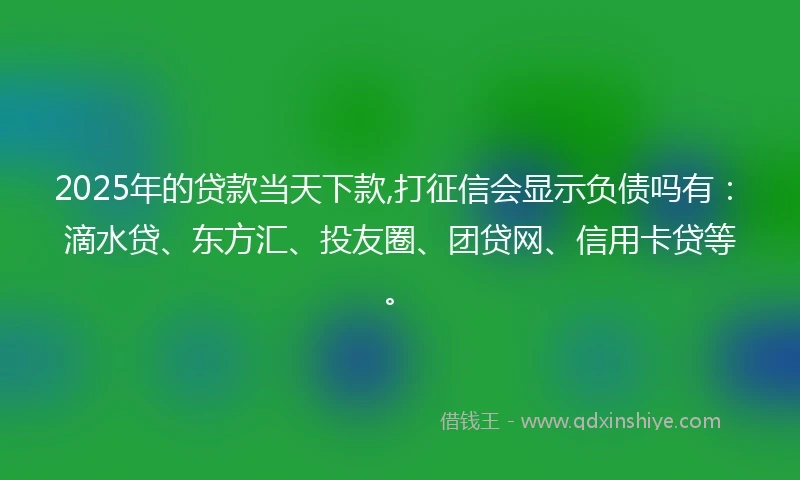 2025年的贷款当天下款,打征信会显示负债吗有：滴水贷、东方汇、投友圈、团贷网、信用卡贷等。