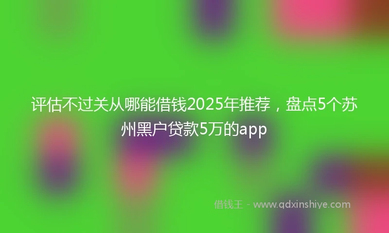 评估不过关从哪能借钱2025年推荐，盘点5个苏州黑户贷款5万的app