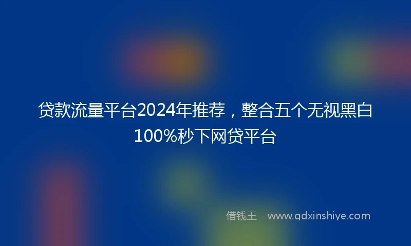 贷款流量平台2024年推荐，整合五个无视黑白100%秒下网贷平台