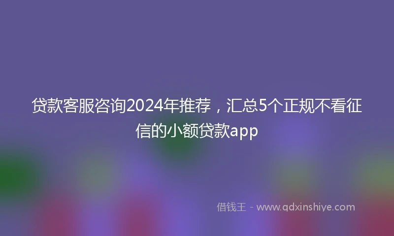 贷款客服咨询2024年推荐,汇总5个正规不看征信的小额贷款app