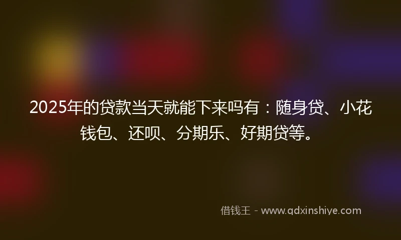 2025年的贷款当天就能下来吗有：随身贷、小花钱包、还呗、分期乐、好期贷等。
