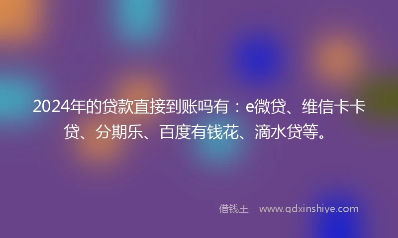 2024年的贷款直接到账吗有：e微贷、维信卡卡贷、分期乐、百度有钱花、滴水贷等。