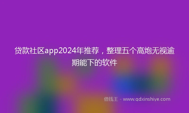 贷款社区app2024年推荐，整理五个高炮无视逾期能下的软件