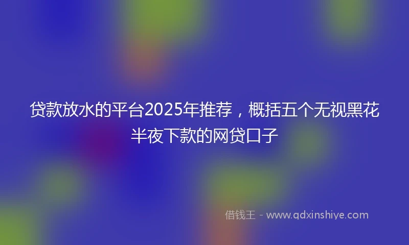 贷款放水的平台2025年推荐，概括五个无视黑花半夜下款的网贷口子