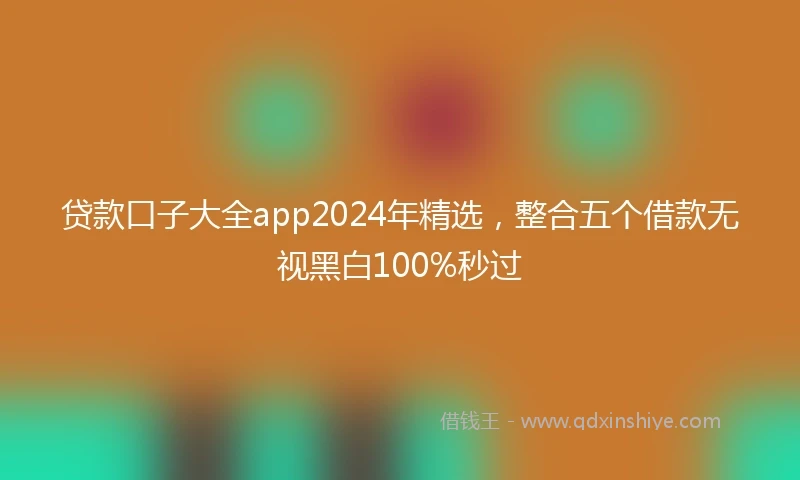 贷款口子大全app2024年精选，整合五个借款无视黑白100%秒过