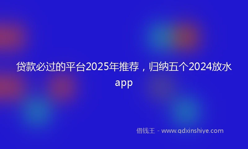贷款必过的平台2025年推荐，归纳五个2024放水app