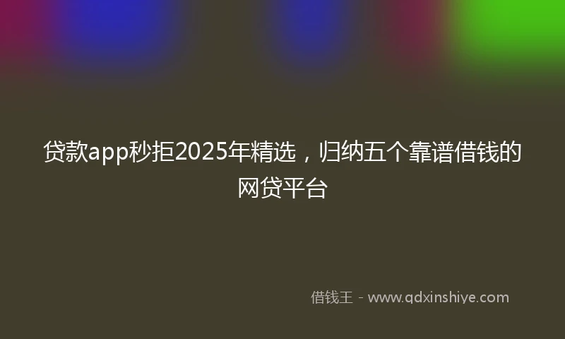 贷款app秒拒2025年精选，归纳五个靠谱借钱的网贷平台