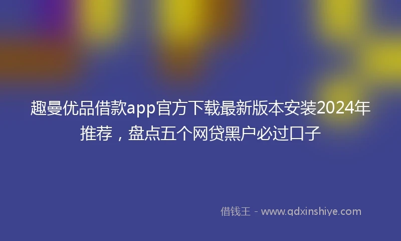 趣曼优品借款app官方下载最新版本安装2024年推荐,盘点五个网贷黑户必过口子