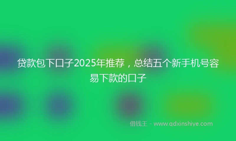 贷款包下口子2025年推荐，总结五个新手机号容易下款的口子