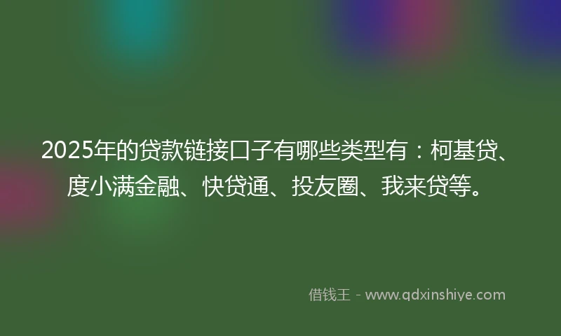 2025年的贷款链接口子有哪些类型有：柯基贷、度小满金融、快贷通、投友圈、我来贷等。