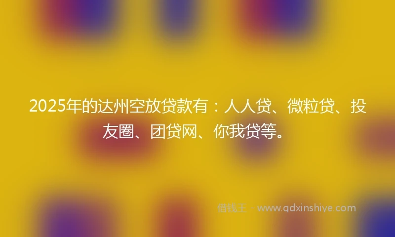 2025年的达州空放贷款有：人人贷、微粒贷、投友圈、团贷网、你我贷等。