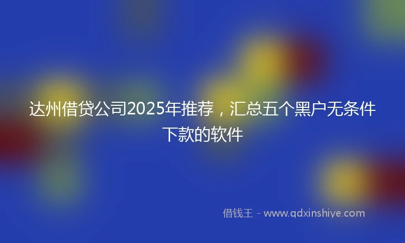 达州借贷公司2025年推荐，汇总五个黑户无条件下款的软件