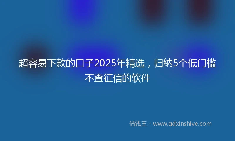 超容易下款的口子2025年精选，归纳5个低门槛不查征信的软件