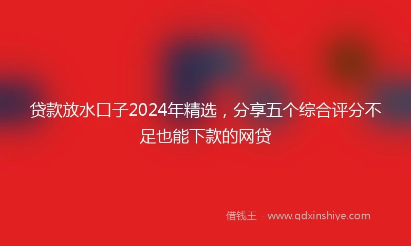 贷款放水口子2024年精选，分享五个综合评分不足也能下款的网贷