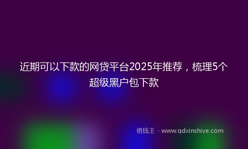 近期可以下款的网贷平台2025年推荐，梳理5个超级黑户包下款