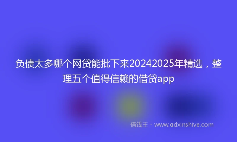 负债太多哪个网贷能批下来20242025年精选，整理五个值得信赖的借贷app