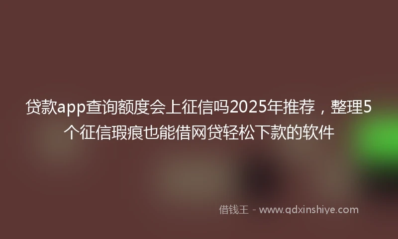 贷款app查询额度会上征信吗2025年推荐，整理5个征信瑕疵也能借网贷轻松下款的软件