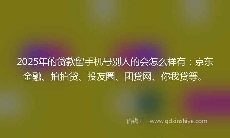 2025年的贷款留手机号别人的会怎么样有：京东金融、拍拍贷、投友圈、团贷网、你我贷等。