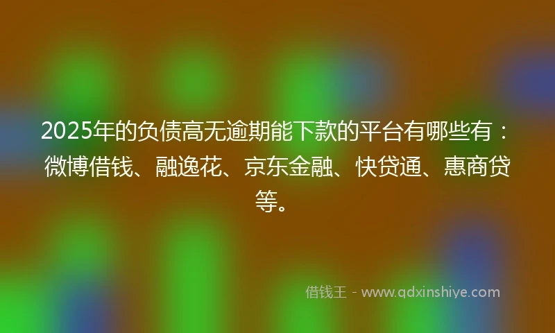 2025年的负债高无逾期能下款的平台有哪些有：微博借钱、融逸花、京东金融、快贷通、惠商贷等。