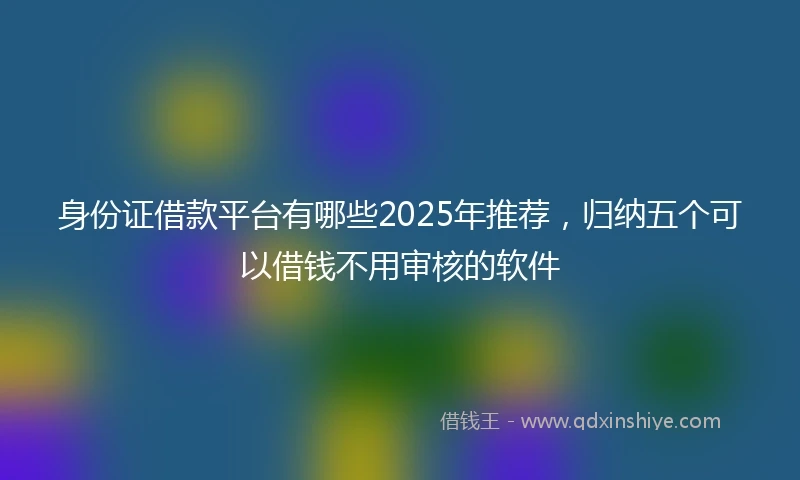 身份证借款平台有哪些2025年推荐，归纳五个可以借钱不用审核的软件