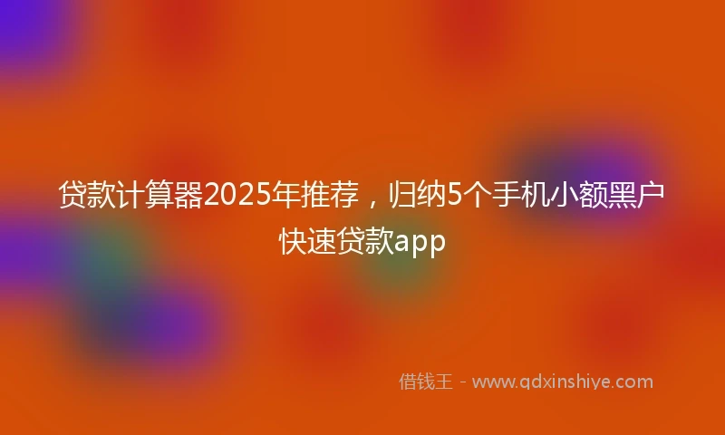 贷款计算器2025年推荐，归纳5个手机小额黑户快速贷款app
