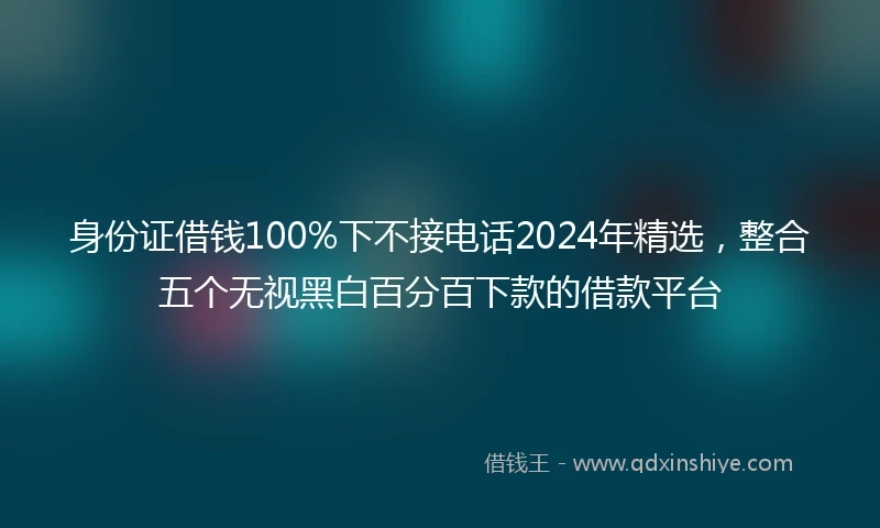 身份证借钱100%下不接电话2024年精选，整合五个无视黑白百分百下款的借款平台