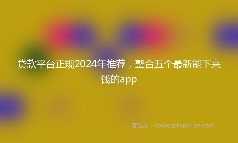 贷款平台正规2024年推荐，整合五个最新能下来钱的app