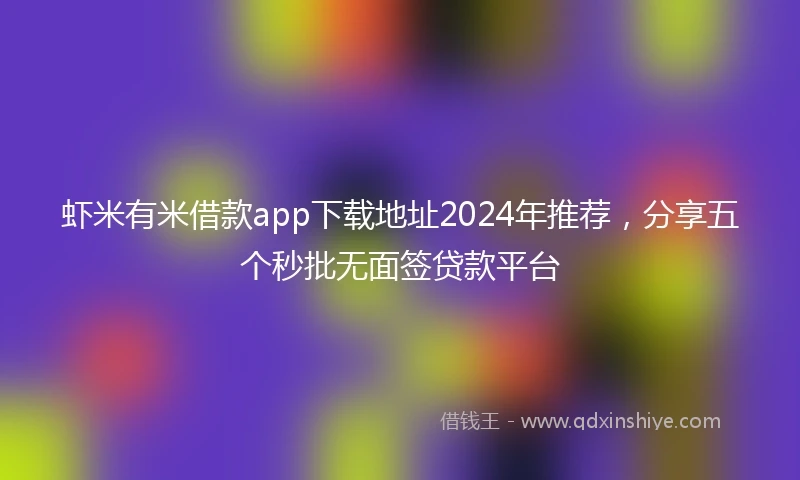 虾米有米借款app下载地址2024年推荐，分享五个秒批无面签贷款平台