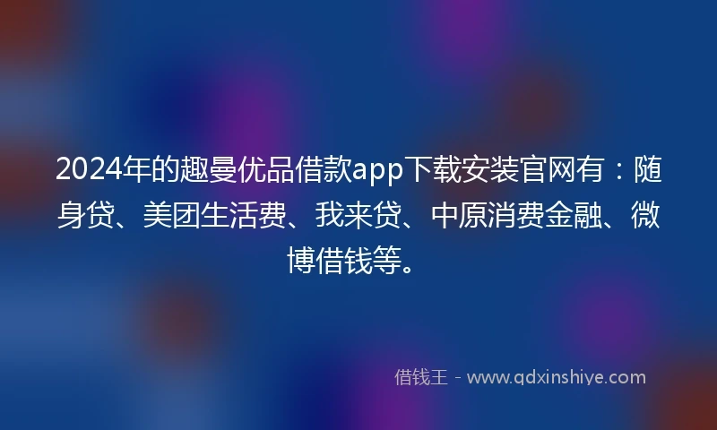 2024年的趣曼优品借款app下载安装官网有：随身贷、美团生活费、我来贷、中原消费金融、微博借钱等。