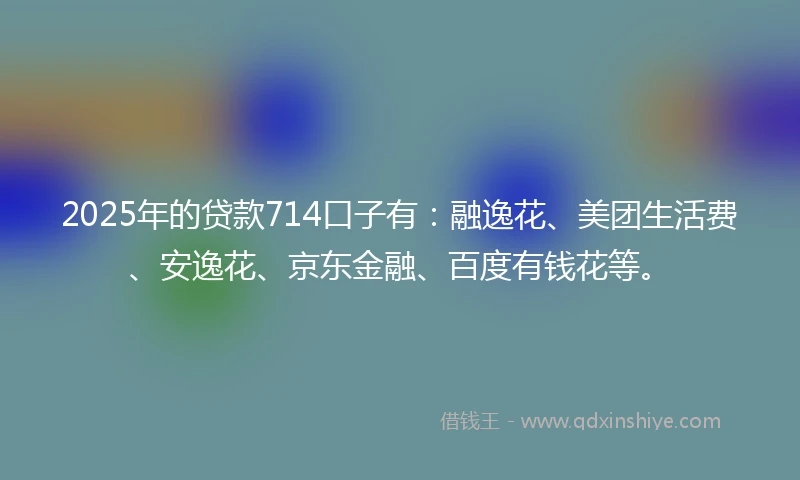 2025年的贷款714口子有：融逸花、美团生活费、安逸花、京东金融、百度有钱花等。