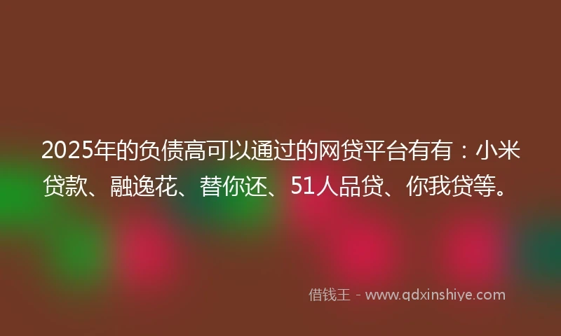 2025年的负债高可以通过的网贷平台有有：小米贷款、融逸花、替你还、51人品贷、你我贷等。
