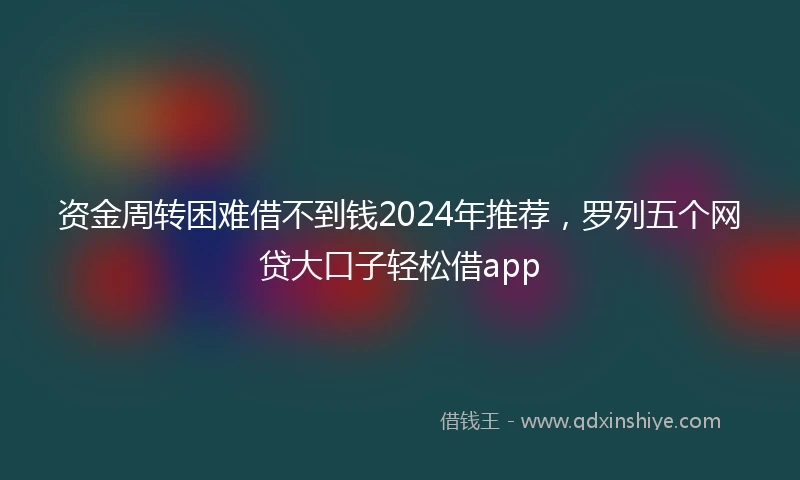 资金周转困难借不到钱2024年推荐，罗列五个网贷大口子轻松借app