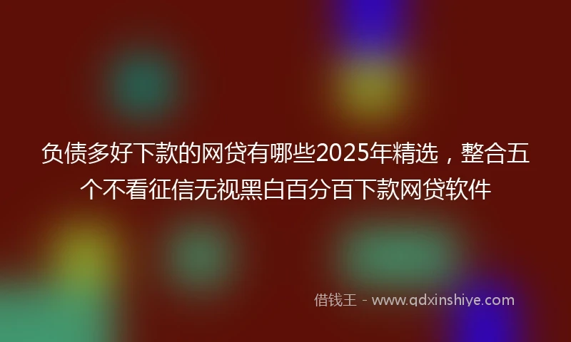 负债多好下款的网贷有哪些2025年精选，整合五个不看征信无视黑白百分百下款网贷软件