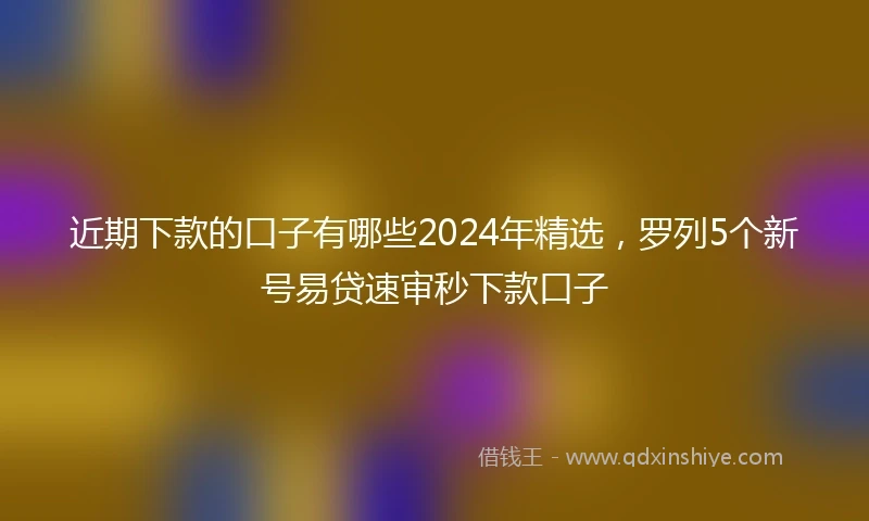 近期下款的口子有哪些2024年精选，罗列5个新号易贷速审秒下款口子