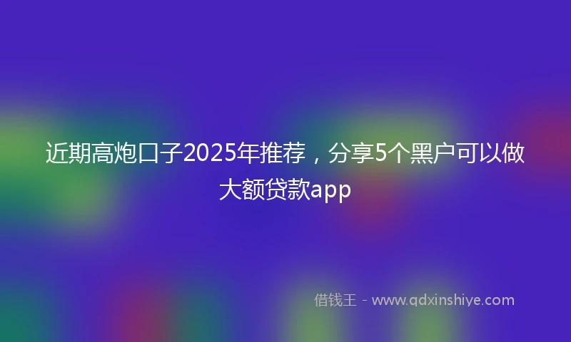 近期高炮口子2025年推荐，分享5个黑户可以做大额贷款app