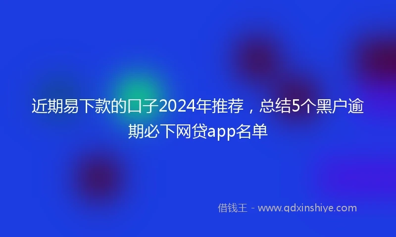 近期易下款的口子2024年推荐，总结5个黑户逾期必下网贷app名单