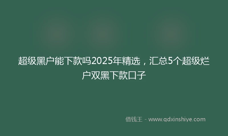 超级黑户能下款吗2025年精选，汇总5个超级烂户双黑下款口子