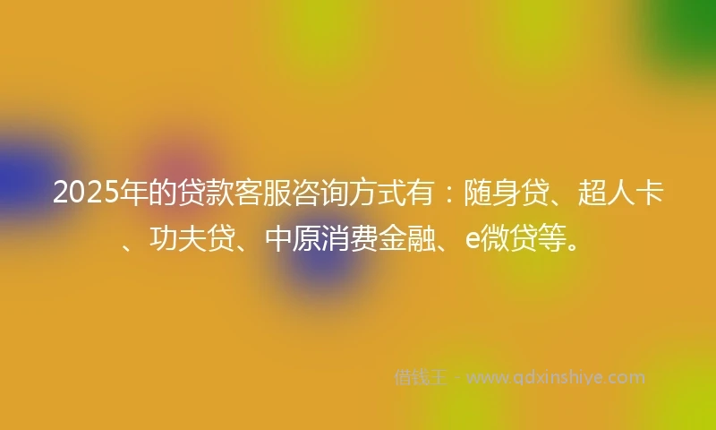 2025年的贷款客服咨询方式有：随身贷、超人卡、功夫贷、中原消费金融、e微贷等。