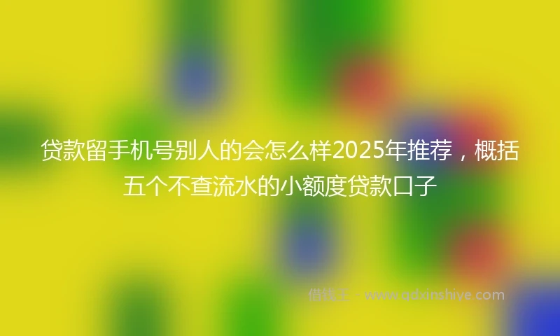 贷款留手机号别人的会怎么样2025年推荐，概括五个不查流水的小额度贷款口子